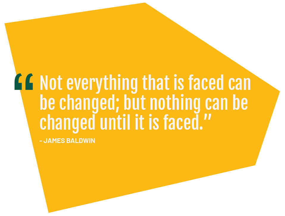Not everything that is faced can be changed; but nothing can be changed until it is faced.” - James Baldwin
