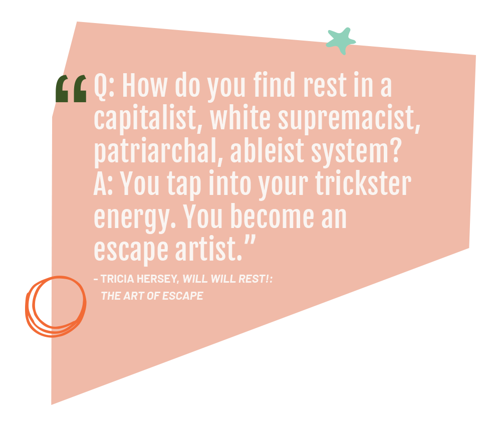 Q: How do you find rest in a capitalist, white supremacist, patriarchal, ableist system? A: You tap into your trickster energy. You become an escape artist.” - Tricia Hersey, Will Will Rest!: The Art of Escape